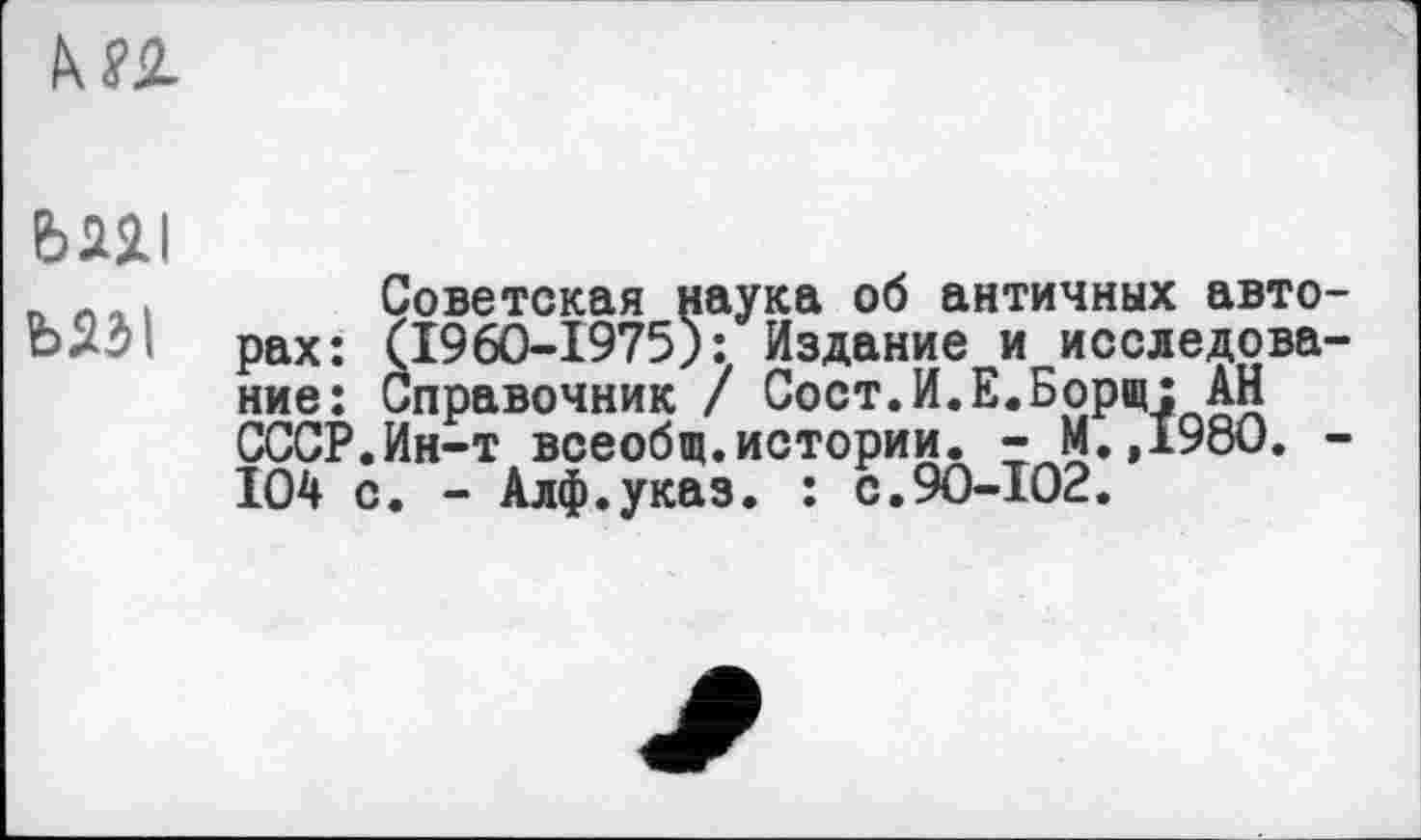 ﻿kn
bw ъм\
Советская наука об античных авторах: (1960-1975): Издание и исследование: Справочник / Сост.И.Е.Борщ: АН СССР.Ин-т всеобщ.истории. - М.,1980. -104 с. - Алф.указ. : с.90-102.